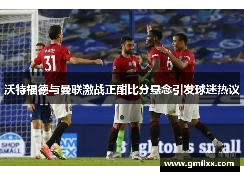 沃特福德与曼联激战正酣比分悬念引发球迷热议